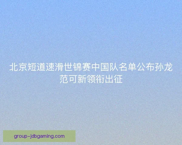 北京短道速滑世锦赛中国队名单公布孙龙范可新领衔出征